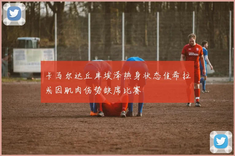 卡马尔达丘库埃泽热身状态佳希拉或因肌肉伤势缺席比赛