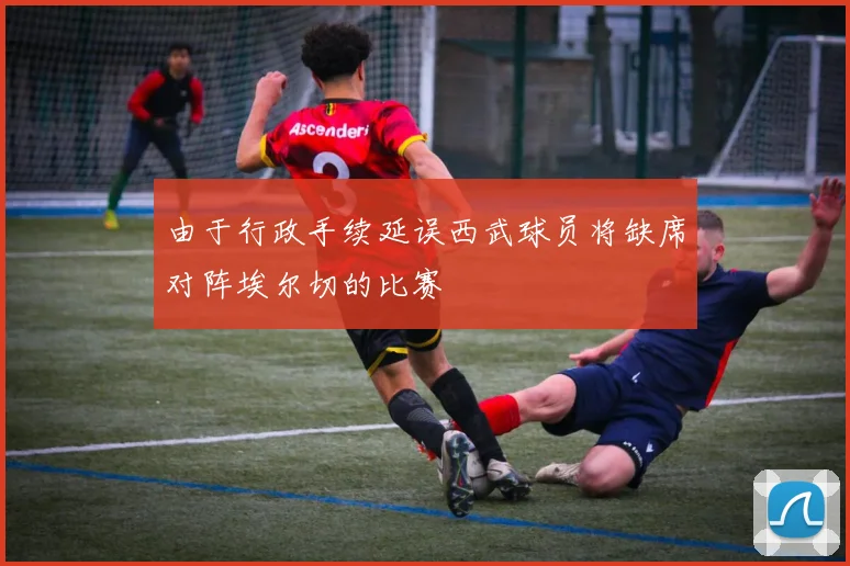 由于行政手续延误西武球员将缺席对阵埃尔切的比赛